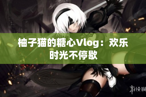 柚子猫的糖心Vlog：欢乐时光不停歇