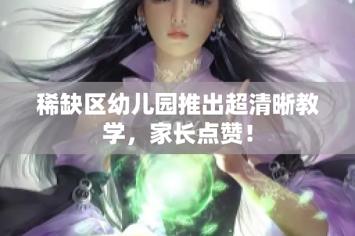 稀缺区幼儿园推出超清晰教学，家长点赞！