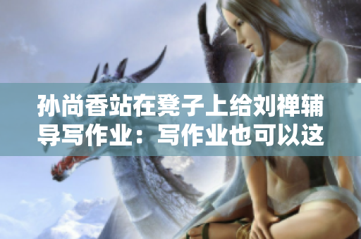 孙尚香站在凳子上给刘禅辅导写作业：写作业也可以这么风雅！