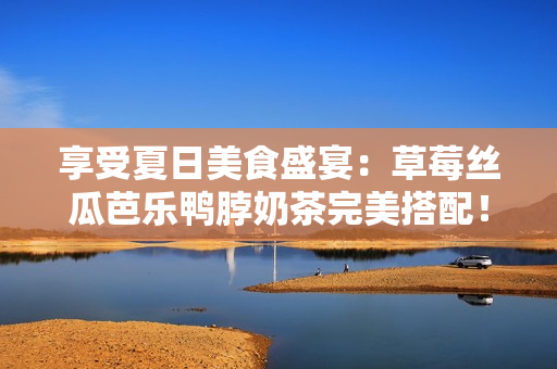 享受夏日美食盛宴：草莓丝瓜芭乐鸭脖奶茶完美搭配！