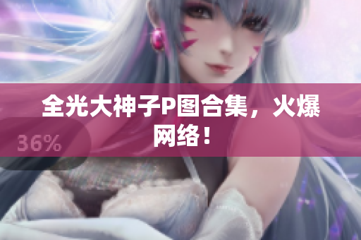 全光大神子P图合集，火爆网络！