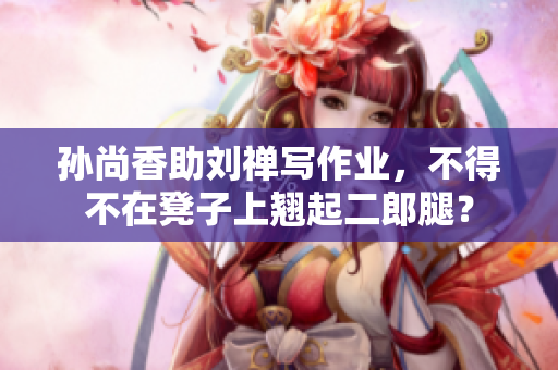 孙尚香助刘禅写作业，不得不在凳子上翘起二郎腿？