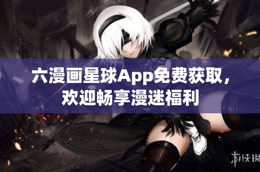 六漫画星球App免费获取，欢迎畅享漫迷福利