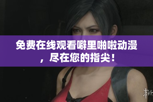 免费在线观看噼里啪啦动漫，尽在您的指尖！
