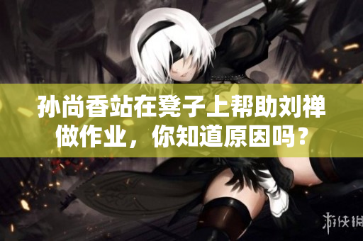 孙尚香站在凳子上帮助刘禅做作业，你知道原因吗？