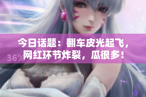 今日话题：翻车皮光起飞，网红环节炸裂，瓜很多！