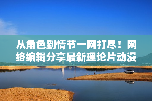 从角色到情节一网打尽！网络编辑分享最新理论片动漫解读