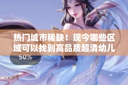 热门城市稀缺！现今哪些区域可以找到高品质超清幼儿？