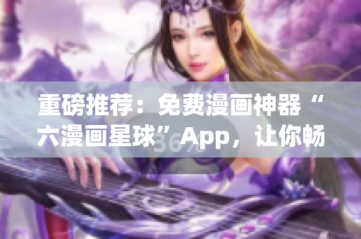 重磅推荐：免费漫画神器“六漫画星球”App，让你畅享精彩漫画！
