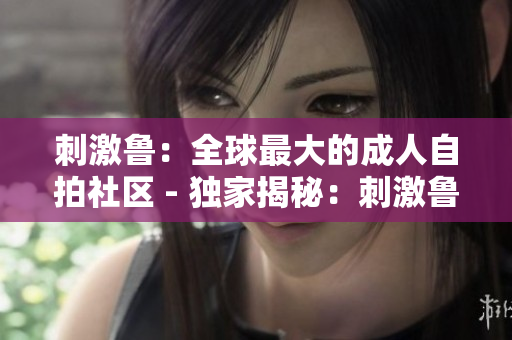刺激鲁：全球最大的成人自拍社区 - 独家揭秘：刺激鲁成人自拍内幕