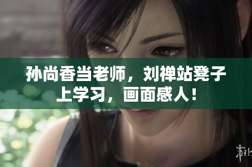 孙尚香当老师，刘禅站凳子上学习，画面感人！