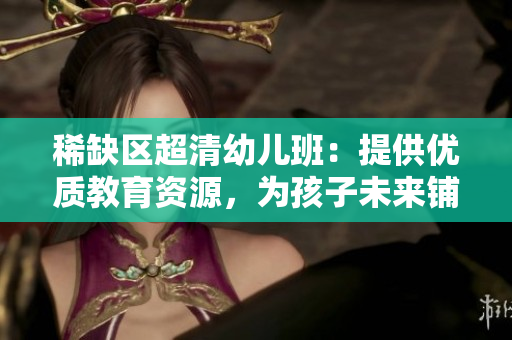 稀缺区超清幼儿班：提供优质教育资源，为孩子未来铺路