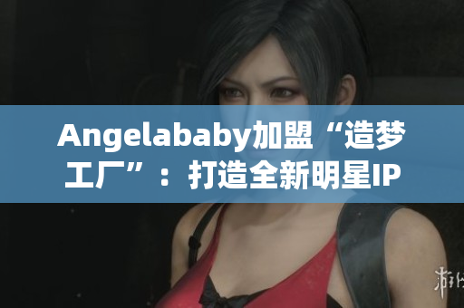 Angelababy加盟“造梦工厂”：打造全新明星IP