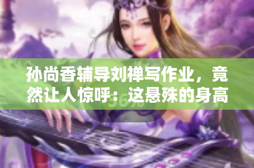 孙尚香辅导刘禅写作业，竟然让人惊呼：这悬殊的身高差！