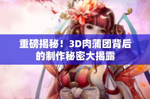 重磅揭秘！3D肉蒲团背后的制作秘密大揭露