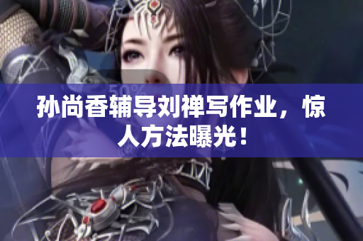 孙尚香辅导刘禅写作业，惊人方法曝光！