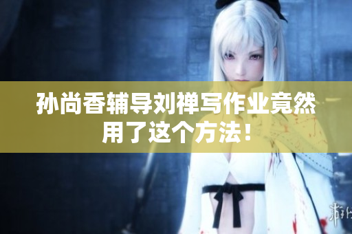 孙尚香辅导刘禅写作业竟然用了这个方法！