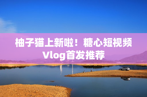 柚子猫上新啦！糖心短视频Vlog首发推荐