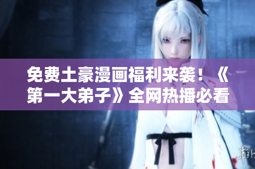 免费土豪漫画福利来袭！《第一大弟子》全网热播必看