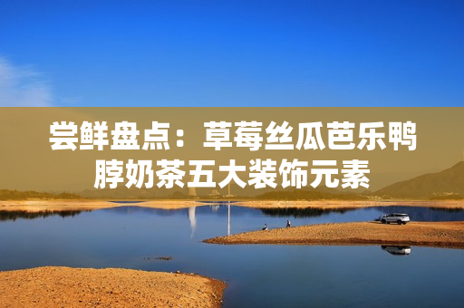 尝鲜盘点：草莓丝瓜芭乐鸭脖奶茶五大装饰元素