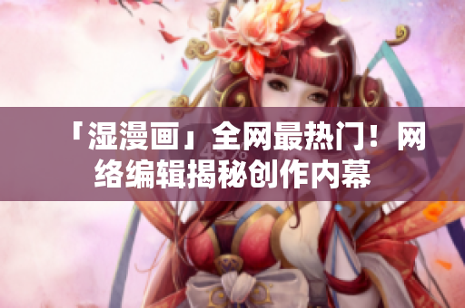 「湿漫画」全网最热门！网络编辑揭秘创作内幕