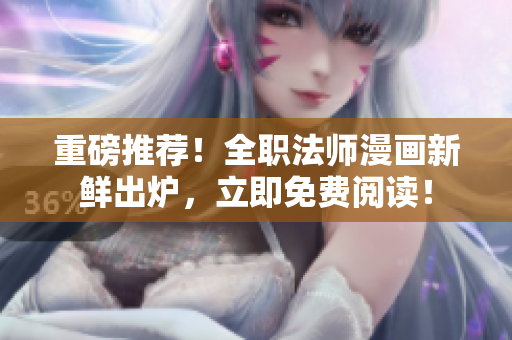 重磅推荐！全职法师漫画新鲜出炉，立即免费阅读！