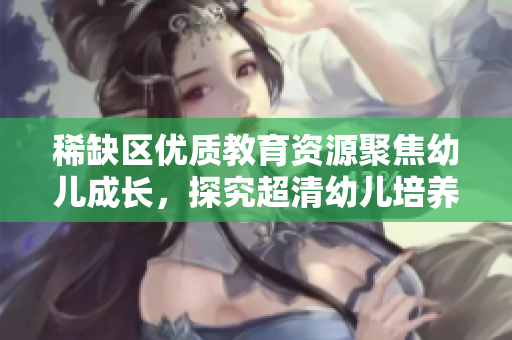 稀缺区优质教育资源聚焦幼儿成长，探究超清幼儿培养方法