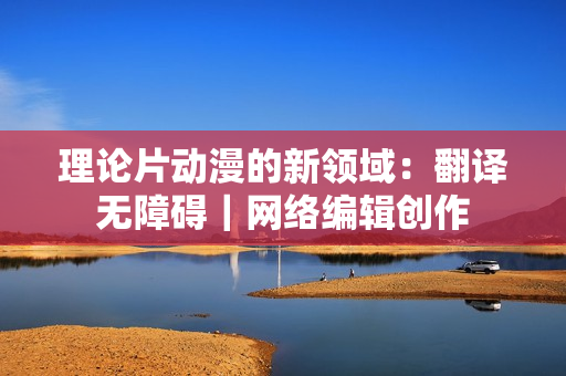 理论片动漫的新领域：翻译无障碍｜网络编辑创作