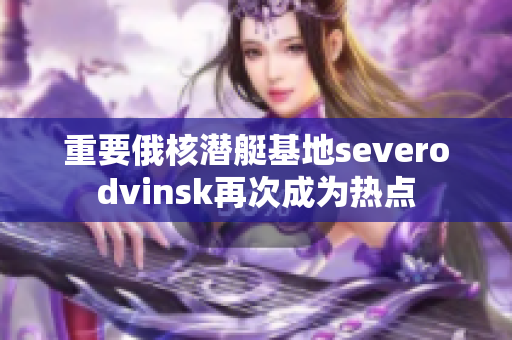重要俄核潜艇基地severodvinsk再次成为热点