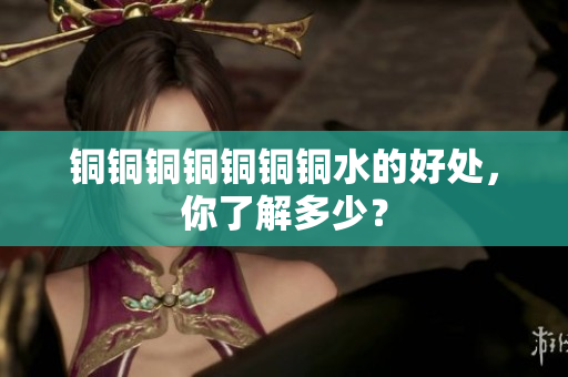 铜铜铜铜铜铜铜水的好处，你了解多少？