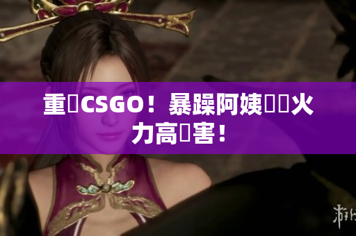 重溫CSGO！暴躁阿姨無敵火力高傷害！