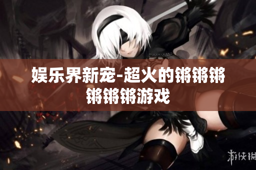 娱乐界新宠-超火的锵锵锵锵锵锵游戏