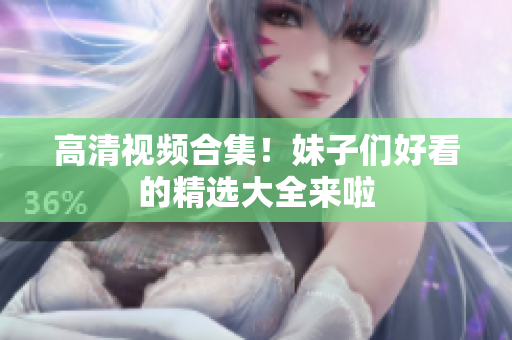 高清视频合集！妹子们好看的精选大全来啦