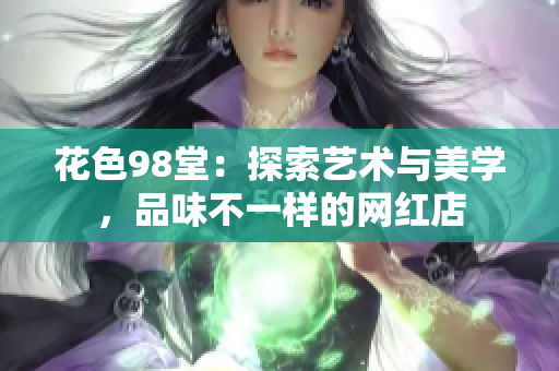 花色98堂：探索艺术与美学，品味不一样的网红店