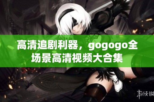 高清追剧利器，gogogo全场景高清视频大合集