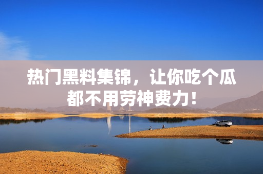 热门黑料集锦，让你吃个瓜都不用劳神费力！