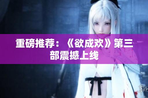 重磅推荐：《欲成欢》第三部震撼上线