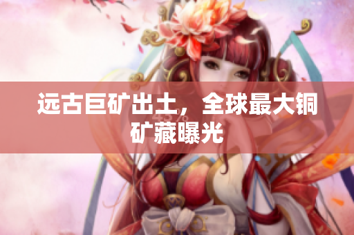 远古巨矿出土，全球最大铜矿藏曝光