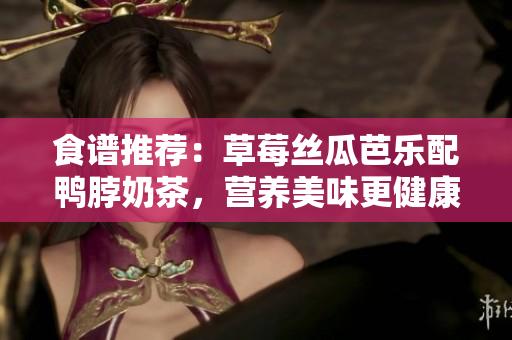 食谱推荐：草莓丝瓜芭乐配鸭脖奶茶，营养美味更健康