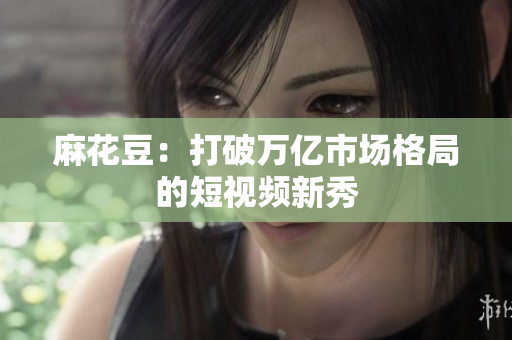 麻花豆：打破万亿市场格局的短视频新秀