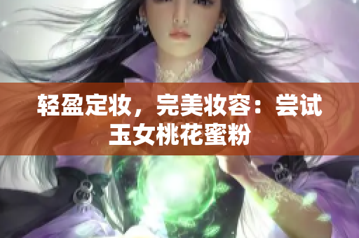 轻盈定妆，完美妆容：尝试玉女桃花蜜粉