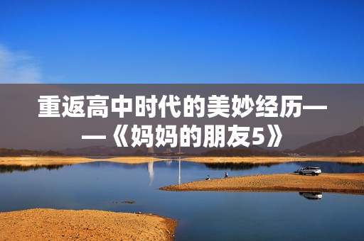 重返高中时代的美妙经历——《妈妈的朋友5》