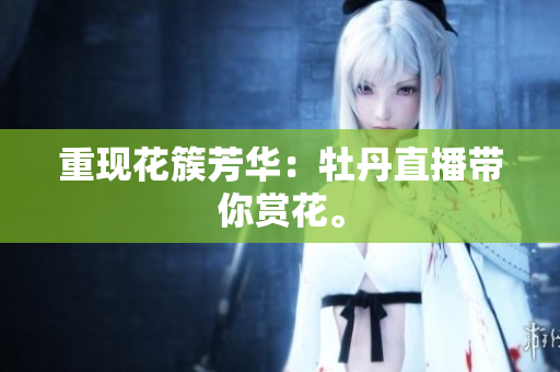 重现花簇芳华：牡丹直播带你赏花。