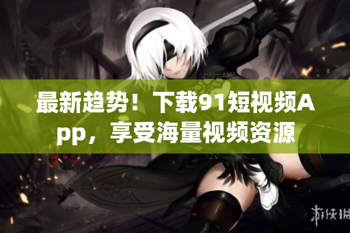 最新趋势！下载91短视频App，享受海量视频资源