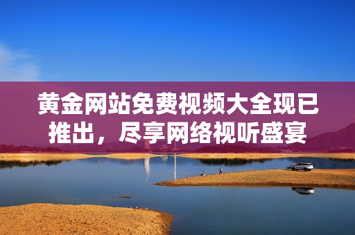 黄金网站免费视频大全现已推出，尽享网络视听盛宴