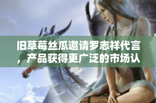 旧草莓丝瓜邀请罗志祥代言，产品获得更广泛的市场认可