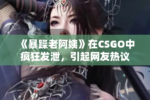《暴躁老阿姨》在CSGO中疯狂发泄，引起网友热议