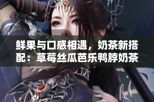 鲜果与口感相遇，奶茶新搭配：草莓丝瓜芭乐鸭脖奶茶