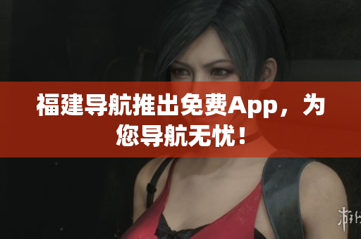 福建导航推出免费App，为您导航无忧！
