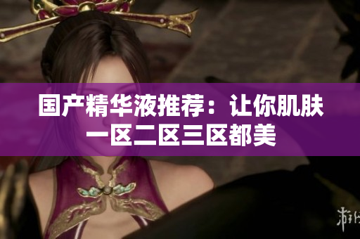 国产精华液推荐：让你肌肤一区二区三区都美